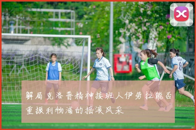 解局克洛普精神接班人伊劳拉能否重振利物浦的摇滚风采