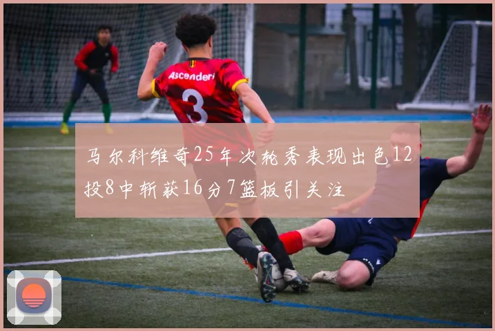 马尔科维奇25年次轮秀表现出色12投8中斩获16分7篮板引关注