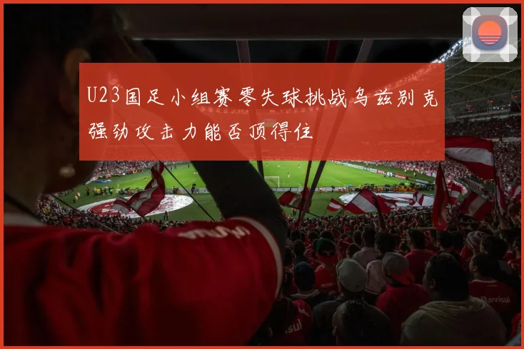 U23国足小组赛零失球挑战乌兹别克强劲攻击力能否顶得住
