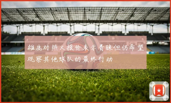 雄鹿对热火报价表示青睐但仍希望观察其他球队的最终行动