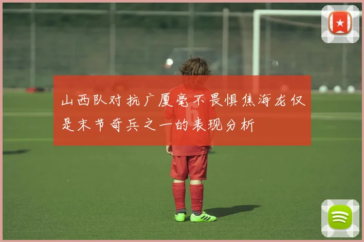 山西队对抗广厦毫不畏惧焦海龙仅是末节奇兵之一的表现分析