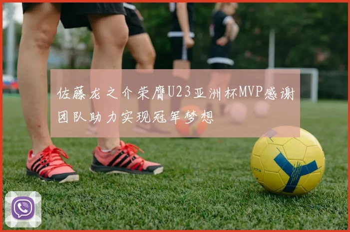 佐藤龙之介荣膺U23亚洲杯MVP感谢团队助力实现冠军梦想