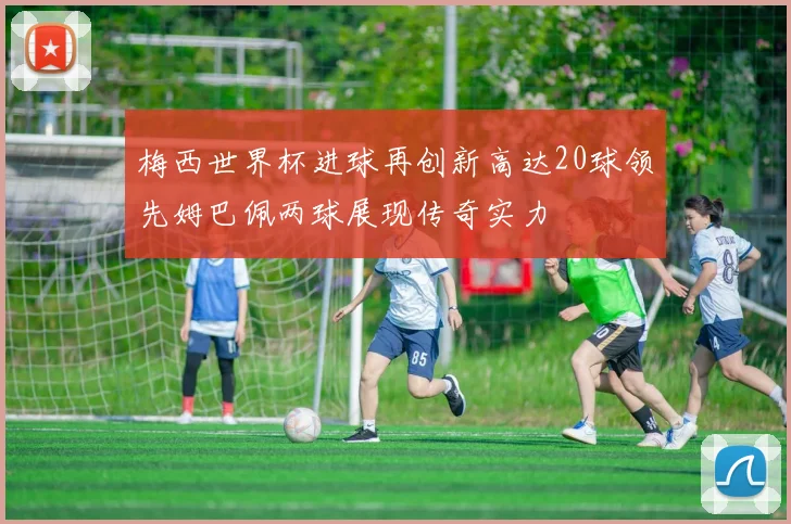 梅西世界杯进球再创新高达20球领先姆巴佩两球展现传奇实力