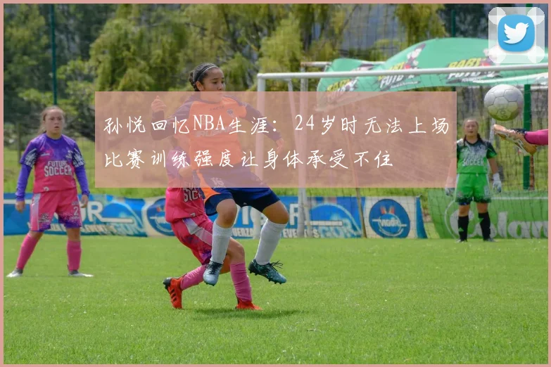 孙悦回忆NBA生涯：24岁时无法上场比赛训练强度让身体承受不住