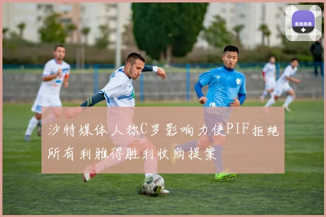 沙特媒体人称C罗影响力使PIF拒绝所有利雅得胜利收购提案