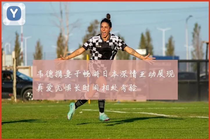 韦德携妻子畅游日本深情互动展现真爱无惧长时间相处考验