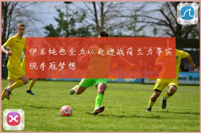 伊东纯也全力以赴迎战荷兰力争实现夺冠梦想