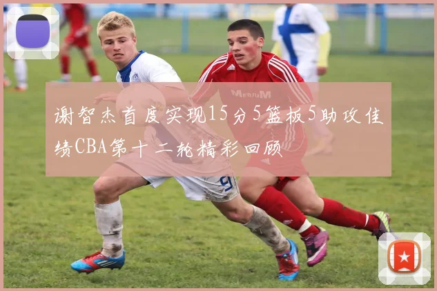 谢智杰首度实现15分5篮板5助攻佳绩CBA第十二轮精彩回顾