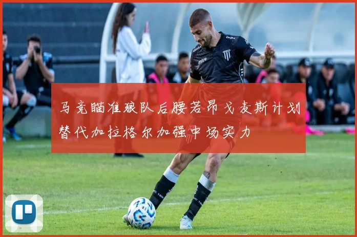马竞瞄准狼队后腰若昂戈麦斯计划替代加拉格尔加强中场实力