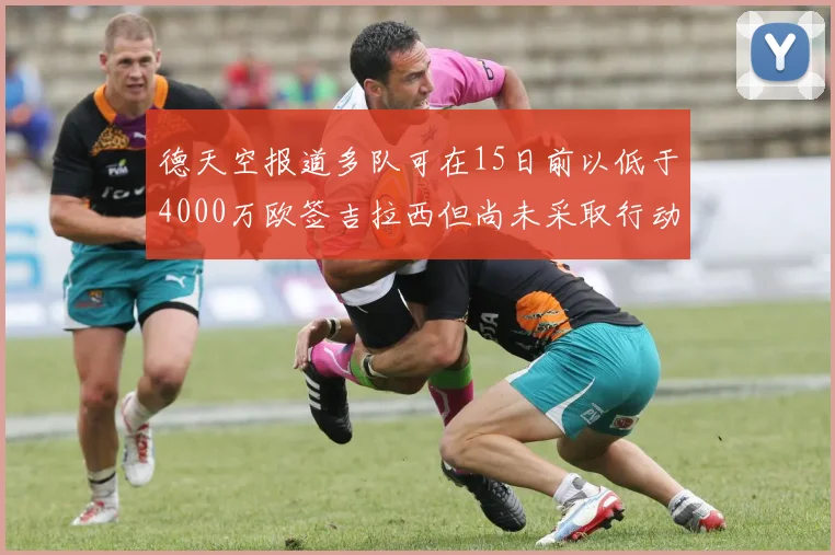 德天空报道多队可在15日前以低于4000万欧签吉拉西但尚未采取行动