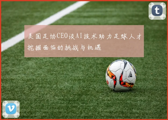 美国足协CEO谈AI技术助力足球人才挖掘面临的挑战与机遇