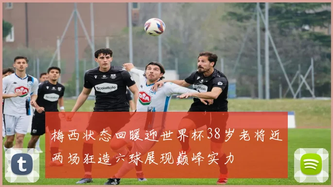 梅西状态回暖迎世界杯38岁老将近两场狂造六球展现巅峰实力