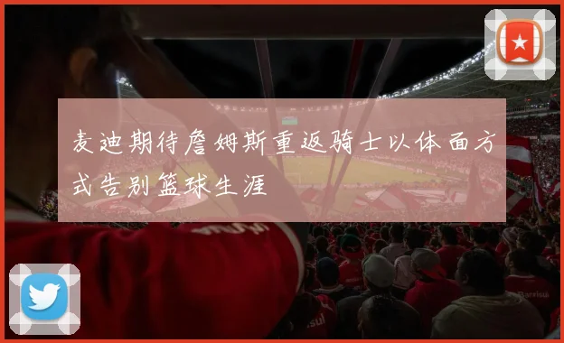 麦迪期待詹姆斯重返骑士以体面方式告别篮球生涯