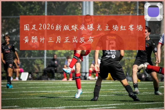 国足2026新版球衣曝光主场红客场黄预计三月正式发布