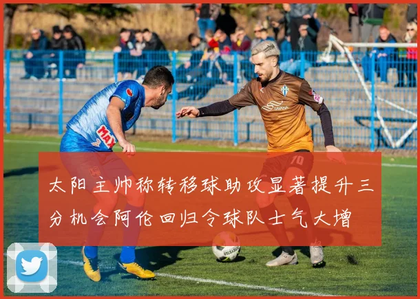 太阳主帅称转移球助攻显著提升三分机会阿伦回归令球队士气大增