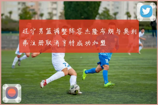 辽宁男篮调整阵容杰隆布朗与奥利弗注册取消亨特成功加盟