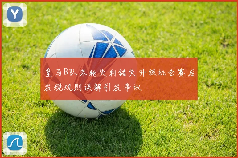 皇马B队末轮失利错失升级机会赛后发现规则误解引发争议