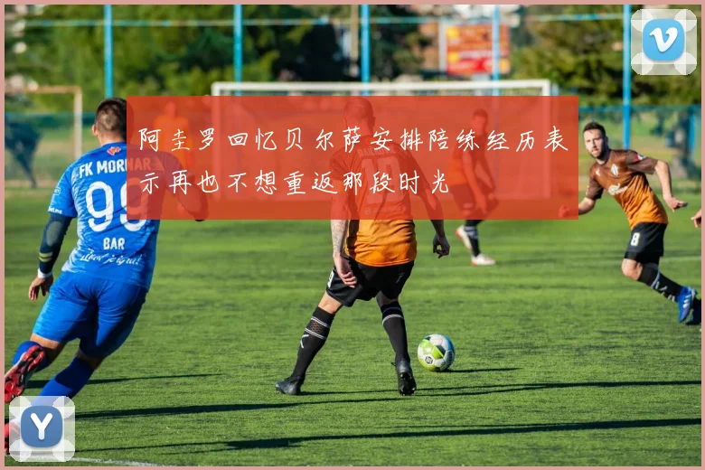 阿圭罗回忆贝尔萨安排陪练经历表示再也不想重返那段时光