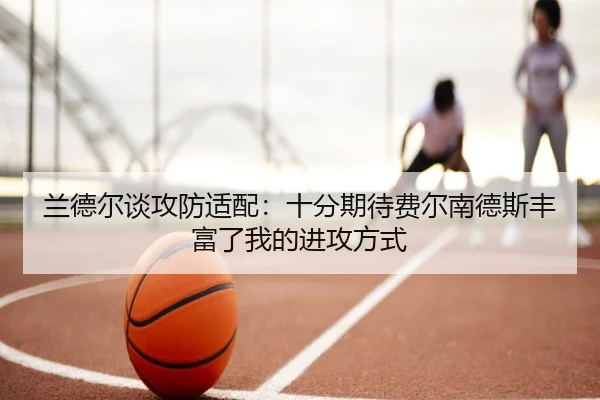 兰德尔谈攻防适配：十分期待费尔南德斯丰富了我的进攻方式（leyu）